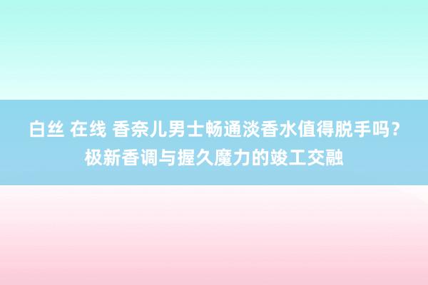 白丝 在线 香奈儿男士畅通淡香水值得脱手吗？极新香调与握久魔力的竣工交融