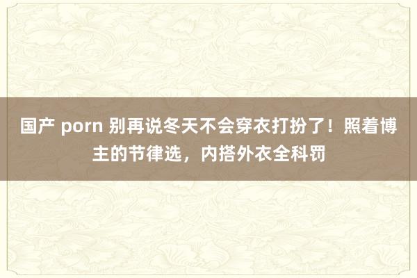 国产 porn 别再说冬天不会穿衣打扮了！照着博主的节律选，内搭外衣全科罚