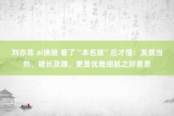 刘亦菲 ai换脸 看了“本名媛”后才懂：发质当然、裙长及踝，更显优雅细腻之好意思