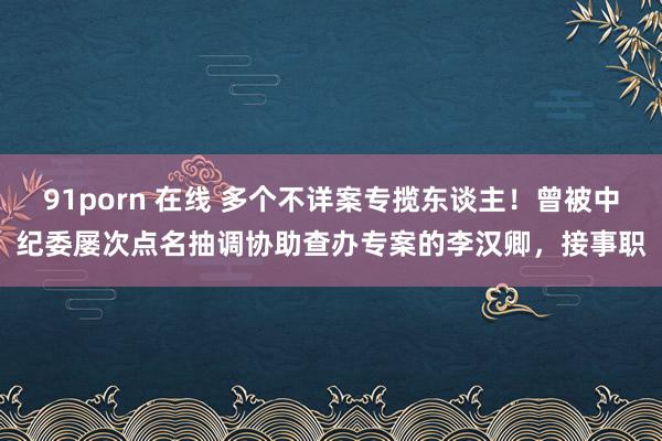 91porn 在线 多个不详案专揽东谈主！曾被中纪委屡次点名抽调协助查办专案的李汉卿，接事职