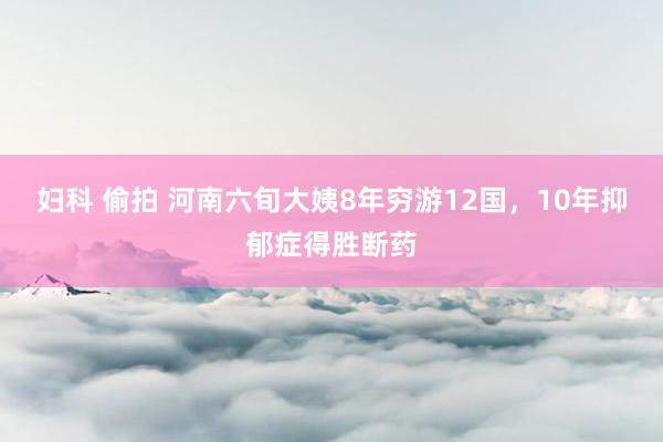 妇科 偷拍 河南六旬大姨8年穷游12国，10年抑郁症得胜断药