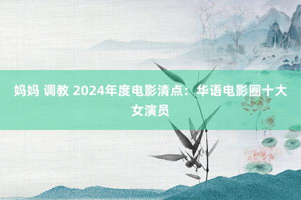 妈妈 调教 2024年度电影清点：华语电影圈十大女演员