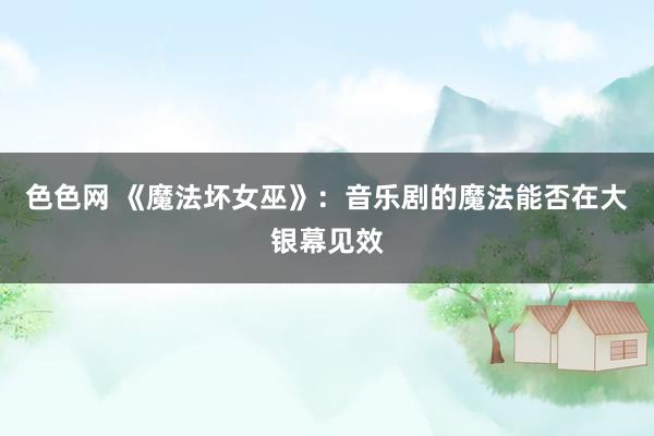 色色网 《魔法坏女巫》：音乐剧的魔法能否在大银幕见效