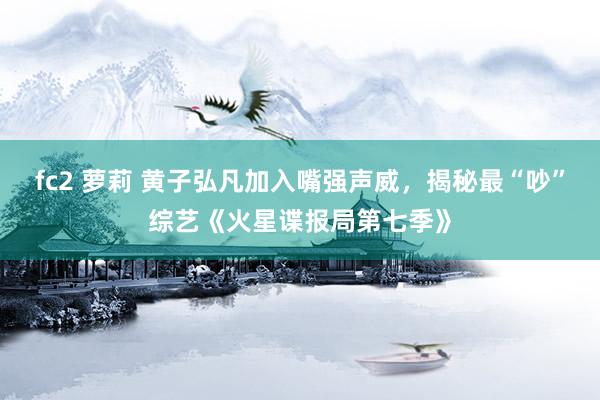 fc2 萝莉 黄子弘凡加入嘴强声威，揭秘最“吵”综艺《火星谍报局第七季》