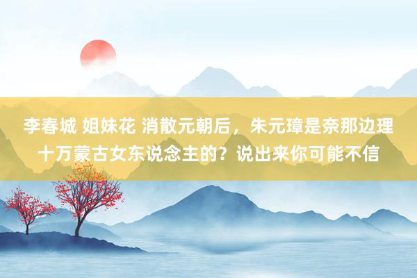 李春城 姐妹花 消散元朝后，朱元璋是奈那边理十万蒙古女东说念主的？说出来你可能不信