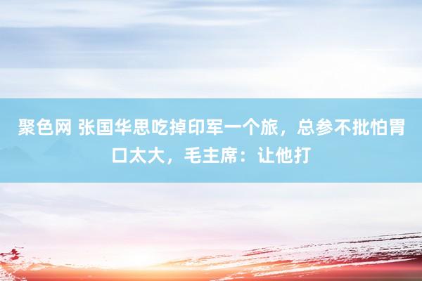 聚色网 张国华思吃掉印军一个旅，总参不批怕胃口太大，毛主席：让他打