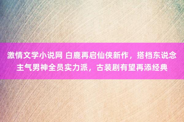 激情文学小说网 白鹿再启仙侠新作，搭档东说念主气男神全员实力派，古装剧有望再添经典