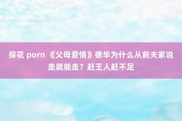 探花 porn 《父母爱情》德华为什么从前夫家说走就能走？赶王人赶不足