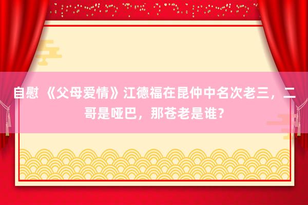 自慰 《父母爱情》江德福在昆仲中名次老三，二哥是哑巴，那苍老是谁？