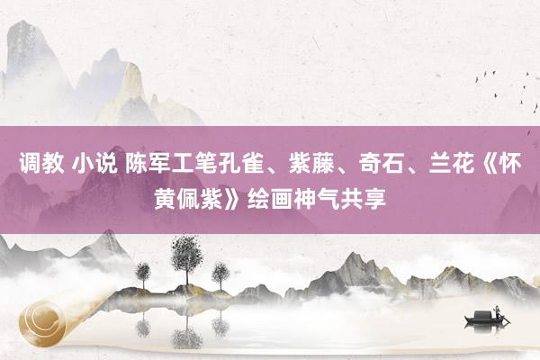 调教 小说 陈军工笔孔雀、紫藤、奇石、兰花《怀黄佩紫》绘画神气共享