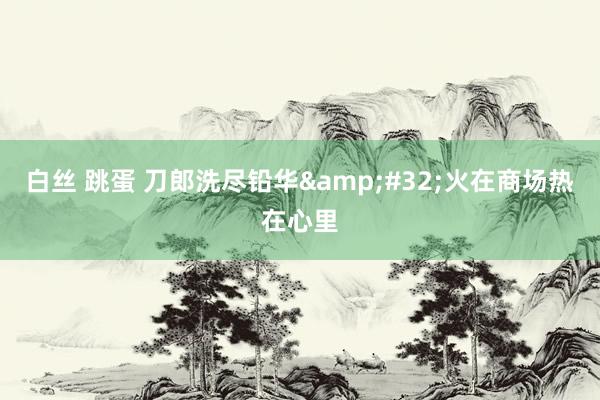 白丝 跳蛋 刀郎洗尽铅华&#32;火在商场热在心里