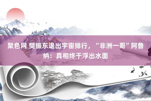 聚色网 樊振东退出宇宙排行，“非洲一哥”阿鲁纳：真相终于浮出水面