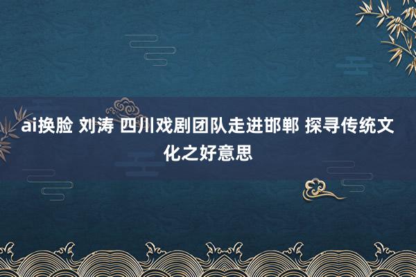 ai换脸 刘涛 四川戏剧团队走进邯郸 探寻传统文化之好意思