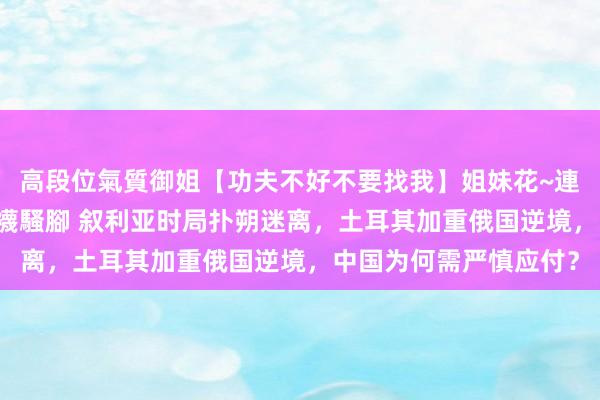 高段位氣質御姐【功夫不好不要找我】姐妹花~連體絲襪~大奶晃動~絲襪騷腳 叙利亚时局扑朔迷离，土耳其加重俄国逆境，中国为何需严慎应付？