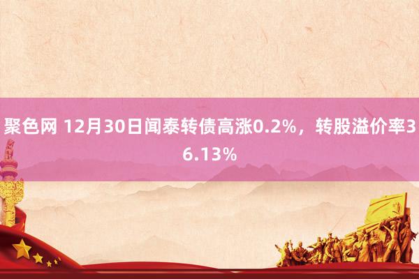 聚色网 12月30日闻泰转债高涨0.2%，转股溢价率36.13%