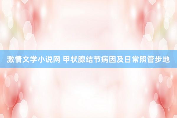 激情文学小说网 甲状腺结节病因及日常照管步地