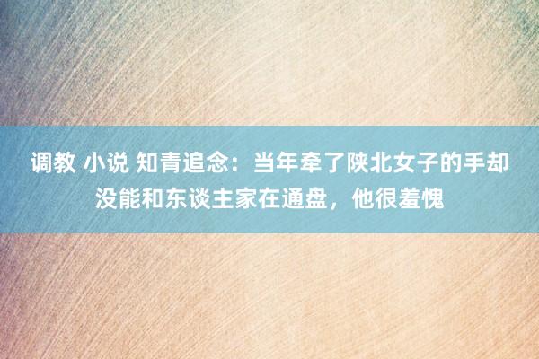 调教 小说 知青追念：当年牵了陕北女子的手却没能和东谈主家在通盘，他很羞愧