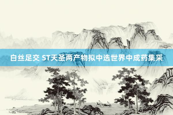 白丝足交 ST天圣两产物拟中选世界中成药集采