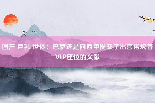 国产 巨乳 世体：巴萨还是向西甲提交了出售诺坎普VIP座位的文献