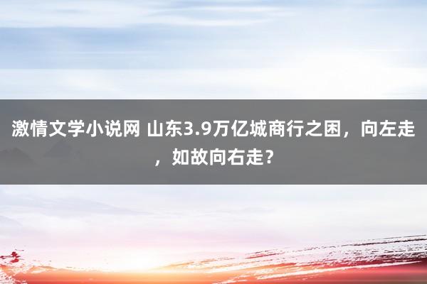 激情文学小说网 山东3.9万亿城商行之困，向左走，如故向右走？