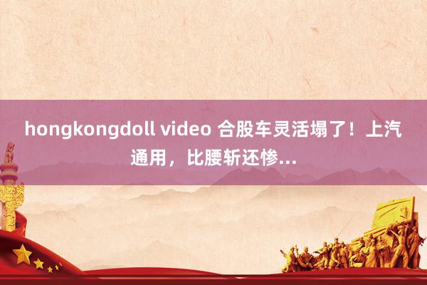 hongkongdoll video 合股车灵活塌了！上汽通用，比腰斩还惨...