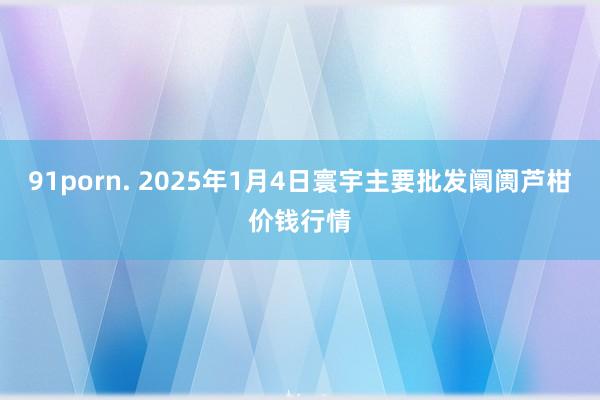 91porn. 2025年1月4日寰宇主要批发阛阓芦柑价钱行情