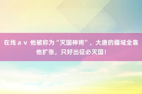 在线ａｖ 他被称为“灭国神将”，大唐的疆域全靠他扩张，只好出征必灭国！