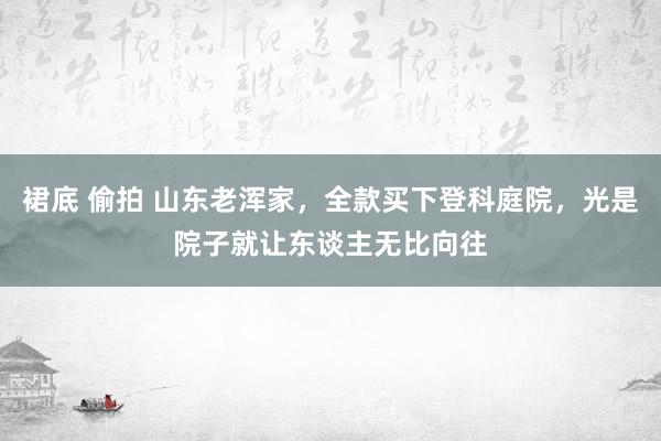 裙底 偷拍 山东老浑家，全款买下登科庭院，光是院子就让东谈主无比向往