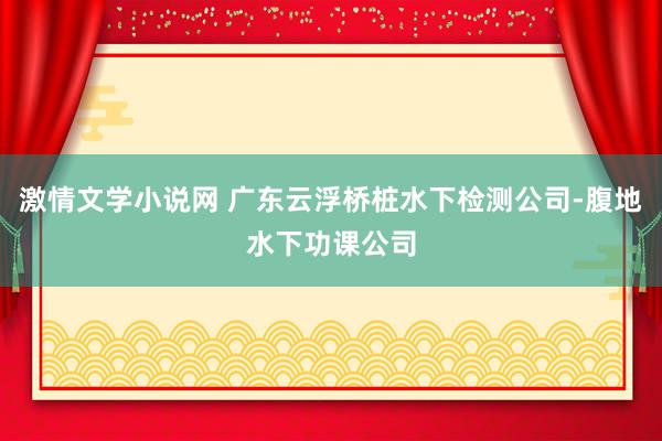 激情文学小说网 广东云浮桥桩水下检测公司-腹地水下功课公司
