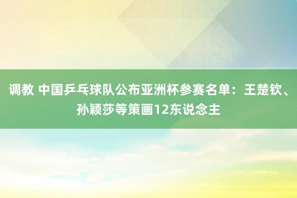 调教 中国乒乓球队公布亚洲杯参赛名单:王楚钦、孙颖莎等策画12东说念主