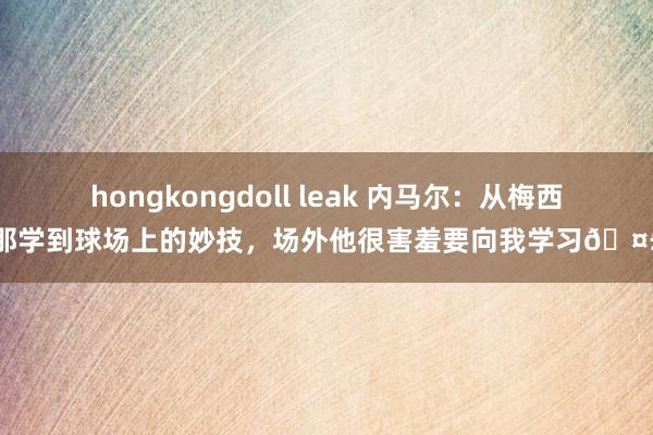 hongkongdoll leak 内马尔：从梅西那学到球场上的妙技，场外他很害羞要向我学习🤣