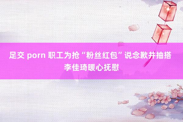 足交 porn 职工为抢“粉丝红包”说念歉并抽搭 李佳琦暖心抚慰
