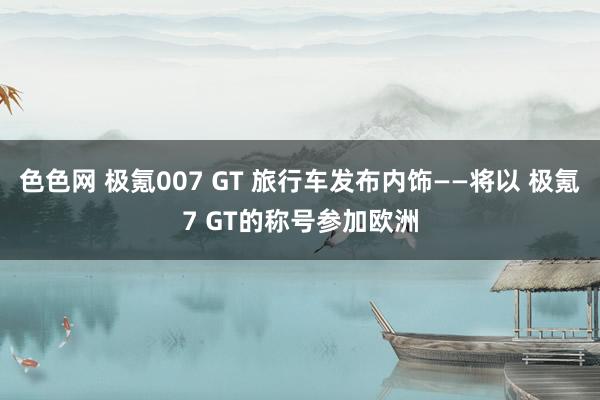 色色网 极氪007 GT 旅行车发布内饰——将以 极氪7 GT的称号参加欧洲