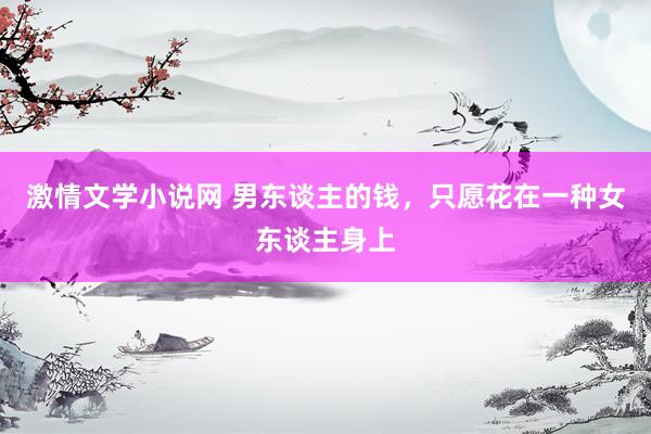 激情文学小说网 男东谈主的钱，只愿花在一种女东谈主身上