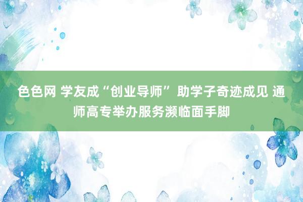 色色网 学友成“创业导师” 助学子奇迹成见 通师高专举办服务濒临面手脚