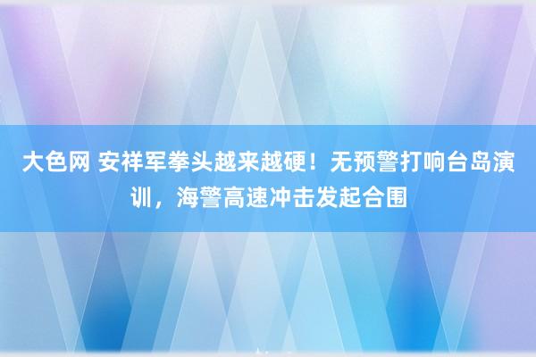大色网 安祥军拳头越来越硬！无预警打响台岛演训，海警高速冲击发起合围