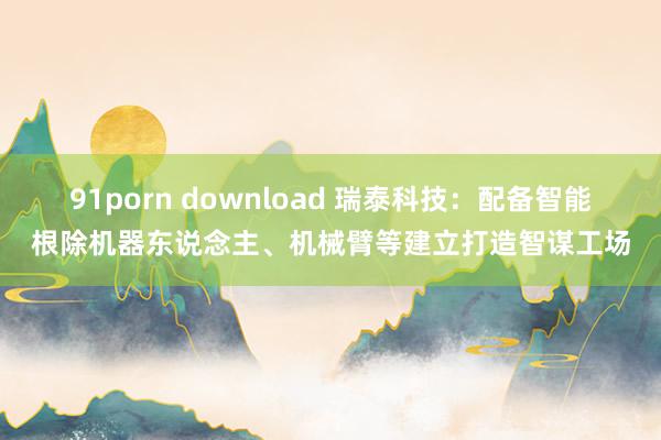 91porn download 瑞泰科技：配备智能根除机器东说念主、机械臂等建立打造智谋工场