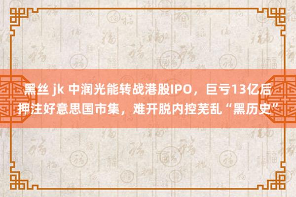 黑丝 jk 中润光能转战港股IPO，巨亏13亿后押注好意思国市集，难开脱内控芜乱“黑历史”