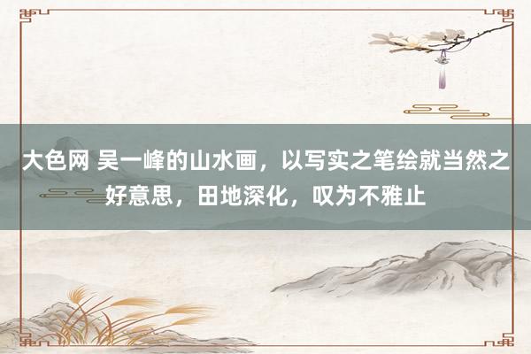 大色网 吴一峰的山水画，以写实之笔绘就当然之好意思，田地深化，叹为不雅止