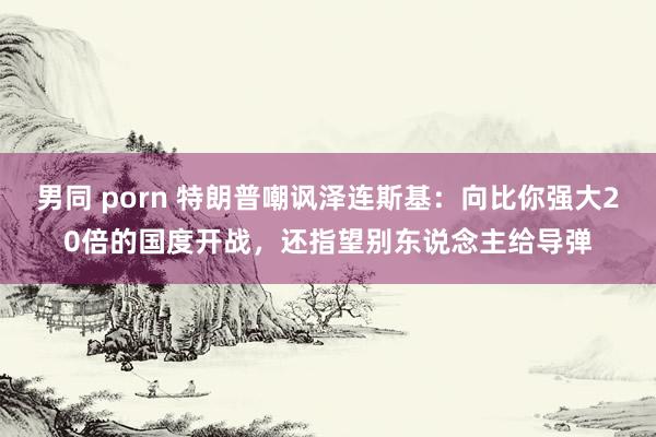 男同 porn 特朗普嘲讽泽连斯基：向比你强大20倍的国度开战，还指望别东说念主给导弹