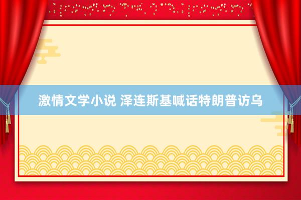 激情文学小说 泽连斯基喊话特朗普访乌