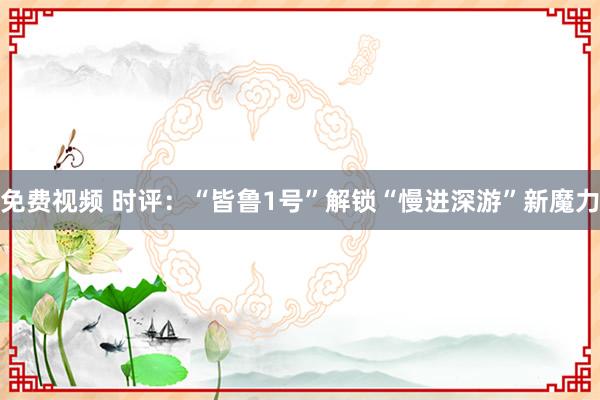 免费视频 时评：“皆鲁1号”解锁“慢进深游”新魔力