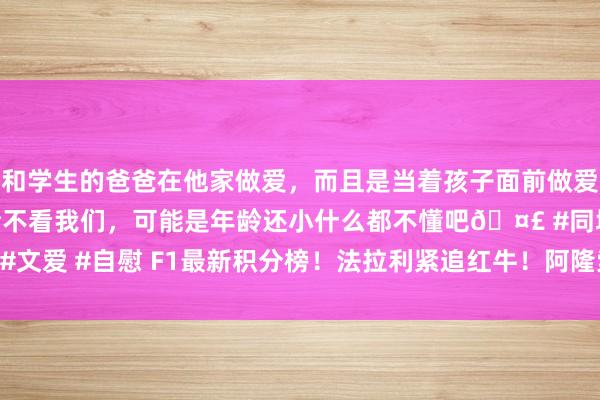 和学生的爸爸在他家做爱，而且是当着孩子面前做爱，太刺激了，孩子完全不看我们，可能是年龄还小什么都不懂吧🤣 #同城 #文爱 #自慰 F1最新积分榜！法拉利紧追红牛！阿隆索0分！诺里斯77分领跑！