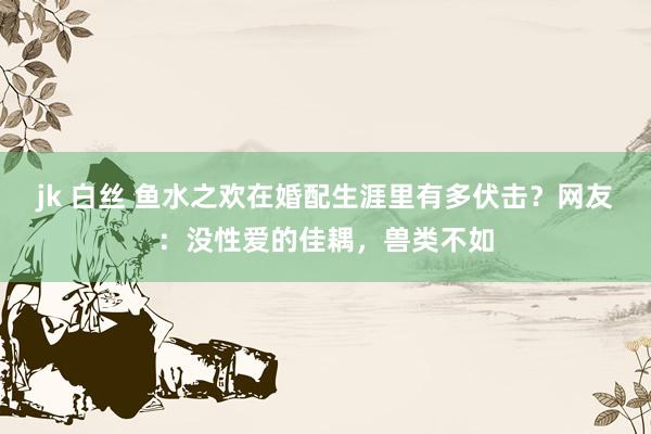 jk 白丝 鱼水之欢在婚配生涯里有多伏击？网友：没性爱的佳耦，兽类不如