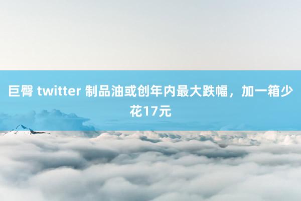 巨臀 twitter 制品油或创年内最大跌幅，加一箱少花17元