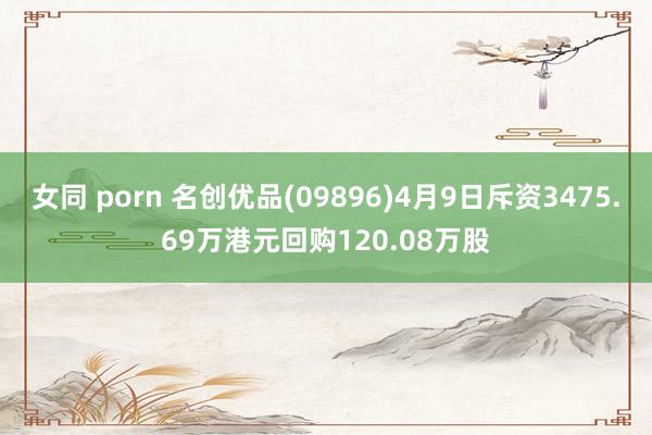 女同 porn 名创优品(09896)4月9日斥资3475.69万港元回购120.08万股