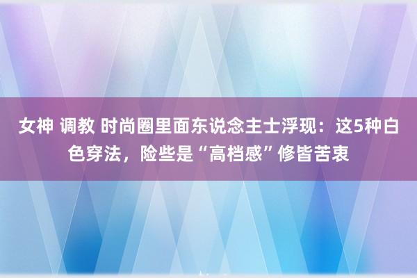 女神 调教 时尚圈里面东说念主士浮现：这5种白色穿法，险些是“高档感”修皆苦衷