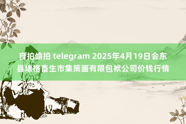 自拍偷拍 telegram 2025年4月19日会东县堵格畜生市集策画有限包袱公司价钱行情