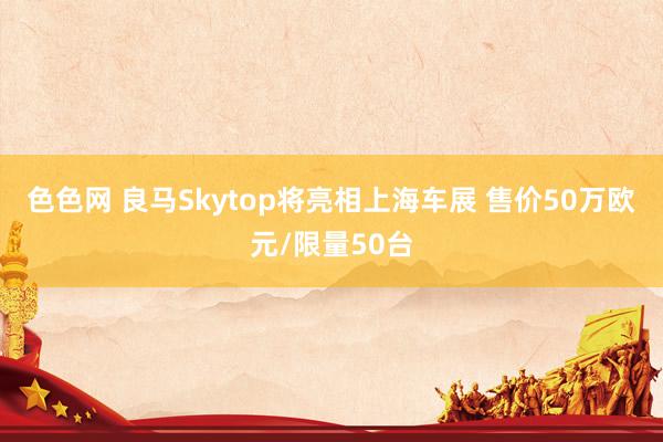 色色网 良马Skytop将亮相上海车展 售价50万欧元/限量50台