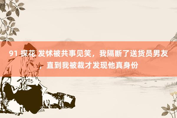 91 探花 发怵被共事见笑，我隔断了送货员男友，直到我被裁才发现他真身份